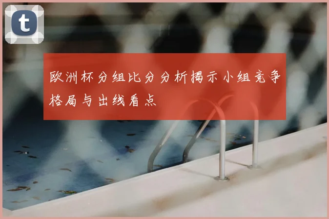 欧洲杯分组比分分析揭示小组竞争格局与出线看点