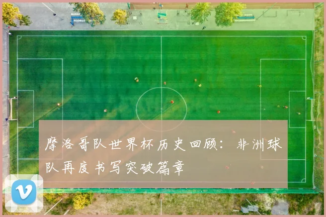 摩洛哥队世界杯历史回顾：非洲球队再度书写突破篇章