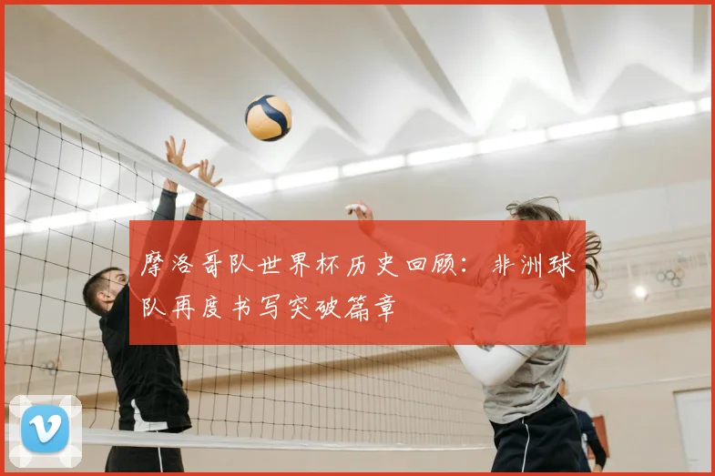 摩洛哥队世界杯历史回顾:非洲球队再度书写突破篇章