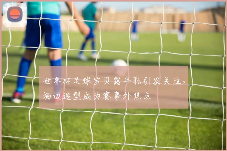 世界杯足球宝贝露半乳引发关注，场边造型成为赛事外焦点