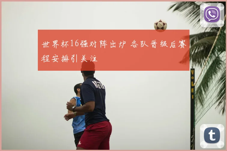 世界杯16强对阵出炉 各队晋级后赛程安排引关注