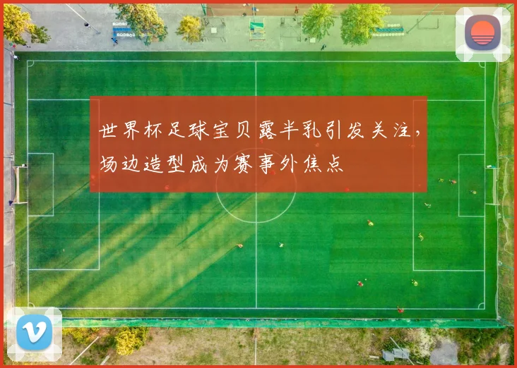 世界杯足球宝贝露半乳引发关注,场边造型成为赛事外焦点