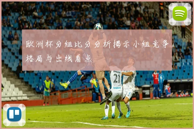 欧洲杯分组比分分析揭示小组竞争格局与出线看点