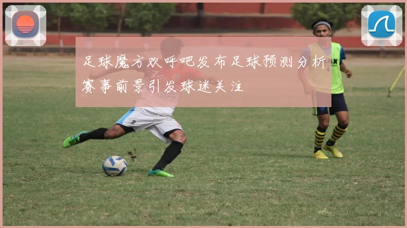 足球魔方欢呼吧发布足球预测分析赛事前景引发球迷关注