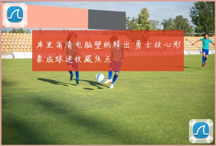 库里高清电脑壁纸释出 勇士核心形象成球迷收藏焦点